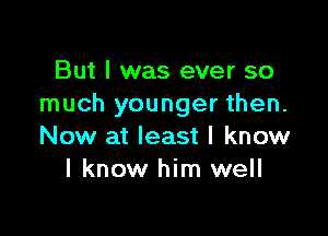 But I was ever so
much younger then.

Now at least I know
I know him well