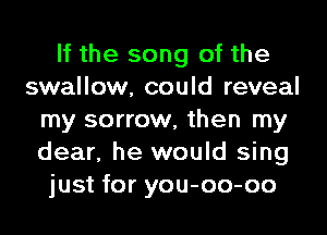 If the song of the
swallow, could reveal
my sorrow, then my
dear, he would sing
just for you-oo-oo