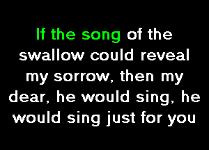 If the song of the
swallow could reveal
my sorrow, then my
dear, he would sing, he
would sing just for you