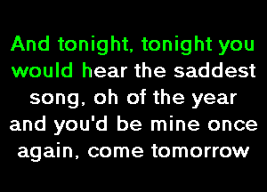 And tonight, tonight you
would hear the saddest
song, oh of the year
and you'd be mine once
again, come tomorrow