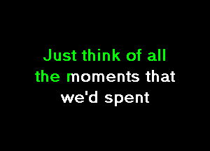Just think of all

the moments that
we'd spent