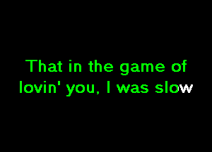 That in the game of

lovin' you. I was slow