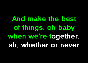 And make the best
of things, oh baby

when we're together,
ah, whether or never