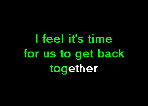 I feel it's time

for us to get back
together