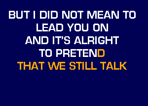 BUT I DID NOT MEAN T0
LEAD YOU ON
AND ITS ALRIGHT
T0 PRETEND
THAT WE STILL TALK