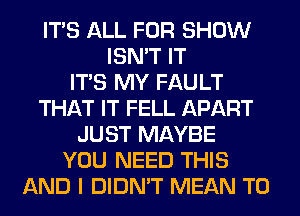 ITS ALL FOR SHOW
ISN'T IT
ITS MY FAULT
THAT IT FELL APART
JUST MAYBE
YOU NEED THIS
AND I DIDN'T MEAN T0