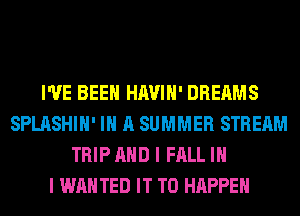 I'VE BEEN HAVIH' DREAMS
SPLASHIH' IN A SUMMER STREAM
TRIP AND I FALL IN
I WANTED IT TO HAPPEN