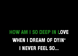 HOW AM I SO DEEP IN LOVE
WHEN I DREAM 0F DYIH'
I NEVER FEEL SO...