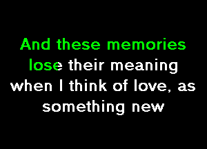 And these memories
lose their meaning
when I think of love, as
something new
