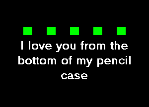 El III E El El
I love you from the

bottom of my pencil
case