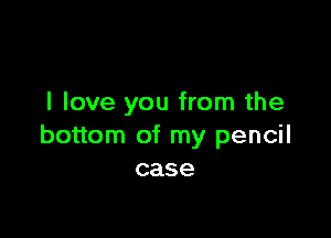 I love you from the

bottom of my pencil
case