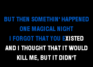 BUT THE SOMETHIH' HAPPENED
OHE MAGICAL NIGHT
I FORGOT THAT YOU EXISTED
AND I THOUGHT THAT IT WOULD
KILL ME, BUT IT DIDN'T