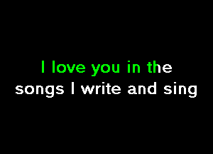 I love you in the

songs I write and sing