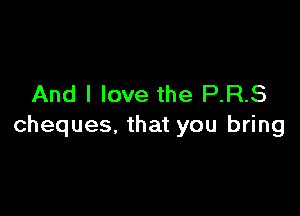 And I love the P.R.S

cheques, that you bring