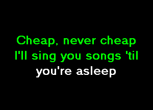 Cheap. never cheap

I'll sing you songs 'til
you're asleep