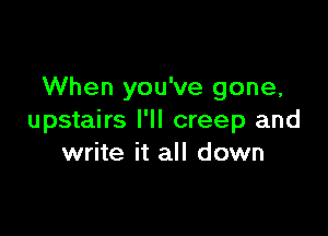 When you've gone,

upstairs I'll creep and
write it all down