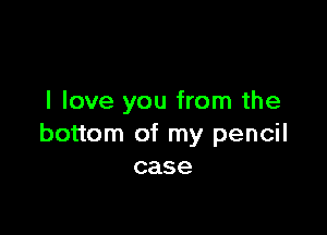 I love you from the

bottom of my pencil
case