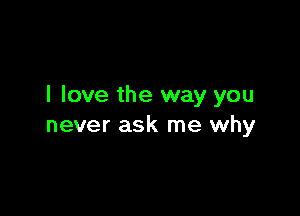 I love the way you

never ask me why