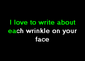 I love to write about

each wrinkle on your
face