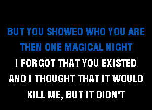 BUT YOU SHOWED WHO YOU ARE
THE ONE MAGICAL NIGHT
I FORGOT THAT YOU EXISTED
AND I THOUGHT THAT IT WOULD
KILL ME, BUT IT DIDN'T