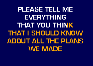 PLEASE TELL ME
EVERYTHING
THAT YOU THINK
THAT I SHOULD KNOW
ABOUT ALL THE PLANS
WE MADE