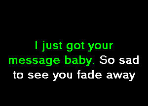 I just got your

message baby. So sad
to see you fade away