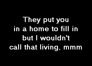 They put you
in a home to fill in

but I wouldn't
call that living, mmm