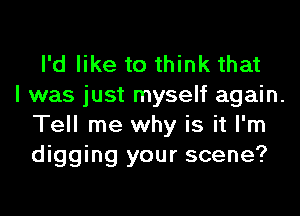 I'd like to think that
I was just myself again.

Tell me why is it I'm
digging your scene?