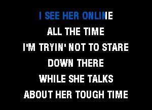 I SEE HER ONLINE
ALL THE TIME
I'M TRYIN' NOT TO STARE
DOWN THERE
WHILE SHE TALKS
ABOUT HER TOUGH TIME