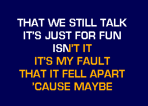 THAT WE STILL TALK
IT'S JUST FOR FUN
ISN'T IT
IT'S MY FAULT
THAT IT FELL APART
'CAUSE MAYBE