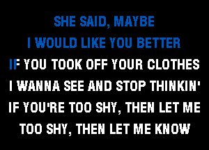 SHE SAID, MAYBE
I WOULD LIKE YOU BETTER
IF YOU TOOK OFF YOUR CLOTHES
I WANNA SEE AND STOP THIHKIH'
IF YOU'RE T00 SHY, THEN LET ME
TOO SHY, THEN LET ME KNOW