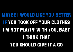 MAYBE I WOULD LIKE YOU BETTER
IF YOU TOOK OFF YOUR CLOTHES
I'M NOT PLAYIH' WITH YOU, BABY

I THINK THAT
YOU SHOULD GIVE IT A GO