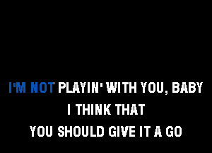 I'M NOT PLAYIH' WITH YOU, BABY
I THINK THAT
YOU SHOULD GIVE IT A GO