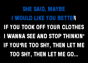 SHE SAID, MAYBE
I WOULD LIKE YOU BETTER
IF YOU TOOK OFF YOUR CLOTHES
I WANNA SEE AND STOP THIHKIH'
IF YOU'RE T00 SHY, THEN LET ME
TOO SHY, THEN LET ME GO...