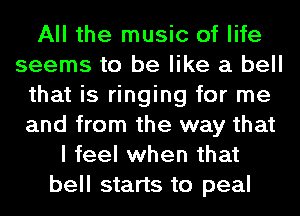 All the music of life
seems to be like a bell
that is ringing for me
and from the way that
I feel when that
bell starts to peal