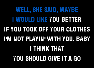 WELL, SHE SAID, MAYBE
I WOULD LIKE YOU BETTER
IF YOU TOOK OFF YOUR CLOTHES
I'M NOT PLAYIH' WITH YOU, BABY
I THINK THAT
YOU SHOULD GIVE IT A GO