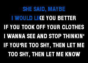 SHE SAID, MAYBE
I WOULD LIKE YOU BETTER
IF YOU TOOK OFF YOUR CLOTHES
I WANNA SEE AND STOP THIHKIH'
IF YOU'RE T00 SHY, THEN LET ME
TOO SHY, THEN LET ME KNOW