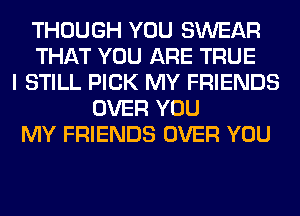 THOUGH YOU SWEAR
THAT YOU ARE TRUE
I STILL PICK MY FRIENDS
OVER YOU
MY FRIENDS OVER YOU