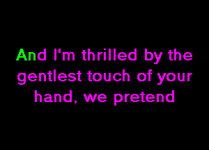 And I'm thrilled by the

gentlest touch of your
hand, we pretend