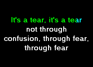 It's a tear, it's a tear
not th rough

confusion. through fear,
through fear
