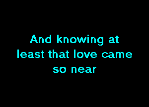 And knowing at

least that love came
so near