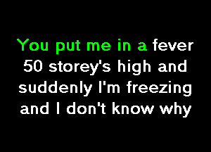 You put me in a fever
50 storey's high and
suddenly I'm freezing
and I don't know why