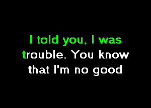 I told you, I was

trouble. You know
that I'm no good