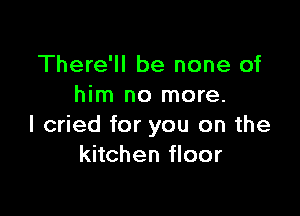 There'll be none of
him no more.

I cried for you on the
kitchen floor
