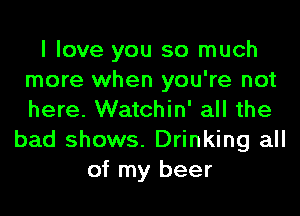I love you so much
more when you're not
here. Watchin' all the

bad shows. Drinking all
of my beer