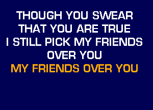 THOUGH YOU SWEAR
THAT YOU ARE TRUE
I STILL PICK MY FRIENDS
OVER YOU
MY FRIENDS OVER YOU