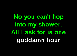 No you can't hop
into my shower.

All I ask for is one
goddamn hour