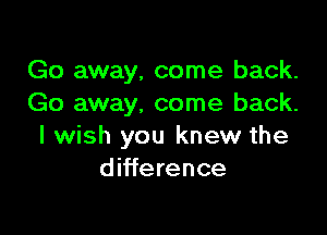 Go away, come back.
Go away, come back.

I wish you knew the
difference