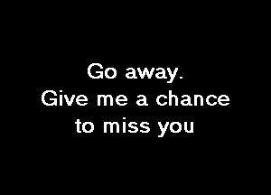 Go away.

Give me a chance
to miss you