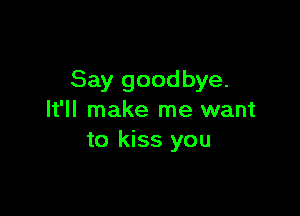 Say goodbye.

It'll make me want
to kiss you